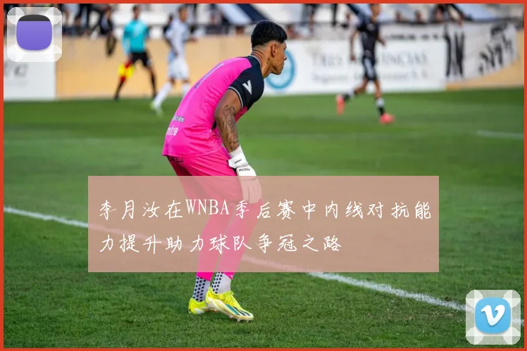 李月汝在WNBA季后赛中内线对抗能力提升助力球队争冠之路