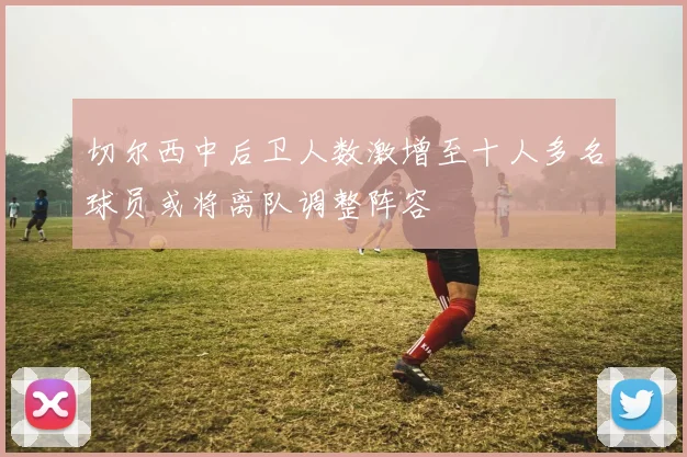 切尔西中后卫人数激增至十人多名球员或将离队调整阵容